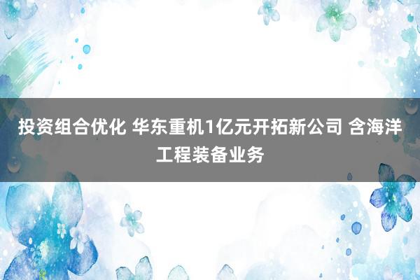 投资组合优化 华东重机1亿元开拓新公司 含海洋工程装备业务