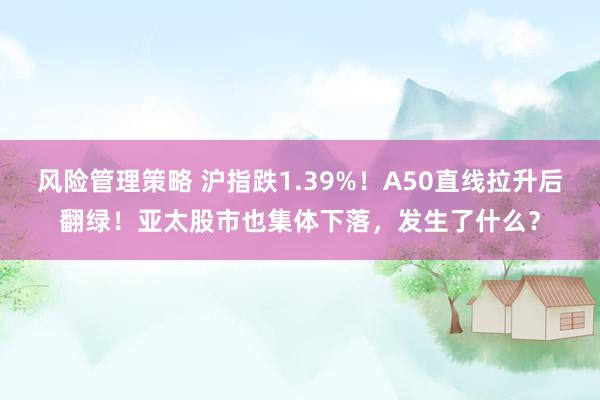 风险管理策略 沪指跌1.39%！A50直线拉升后翻绿！亚太股市也集体下落，发生了什么？