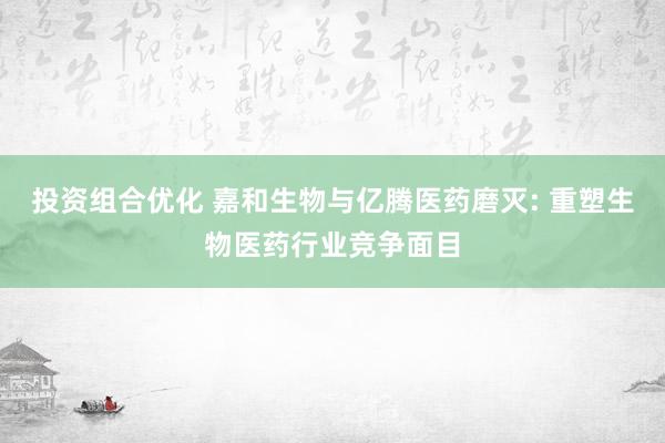 投资组合优化 嘉和生物与亿腾医药磨灭: 重塑生物医药行业竞争面目