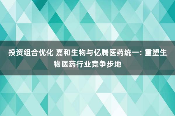 投资组合优化 嘉和生物与亿腾医药统一: 重塑生物医药行业竞争步地