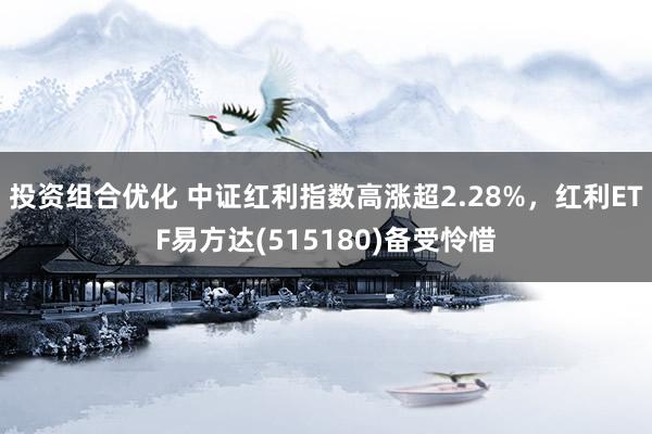 投资组合优化 中证红利指数高涨超2.28%，红利ETF易方达(515180)备受怜惜