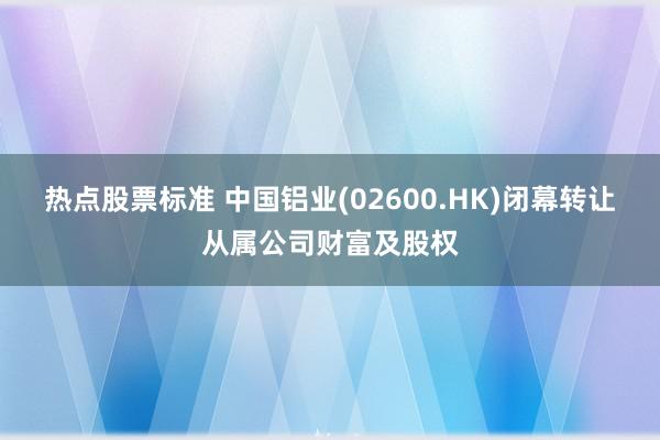 热点股票标准 中国铝业(02600.HK)闭幕转让从属公司财富及股权