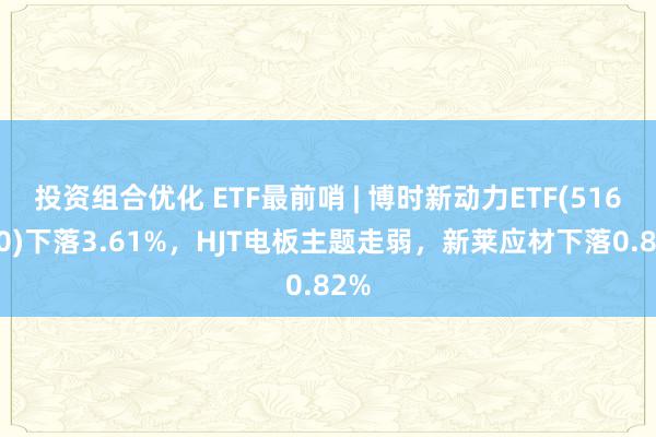 投资组合优化 ETF最前哨 | 博时新动力ETF(516580)下落3.61%，HJT电板主题走弱，新莱应材下落0.82%