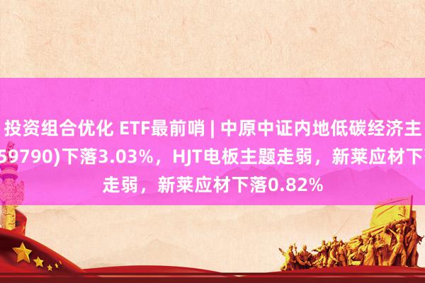 投资组合优化 ETF最前哨 | 中原中证内地低碳经济主题ETF(159790)下落3.03%，HJT电板主题走弱，新莱应材下落0.82%