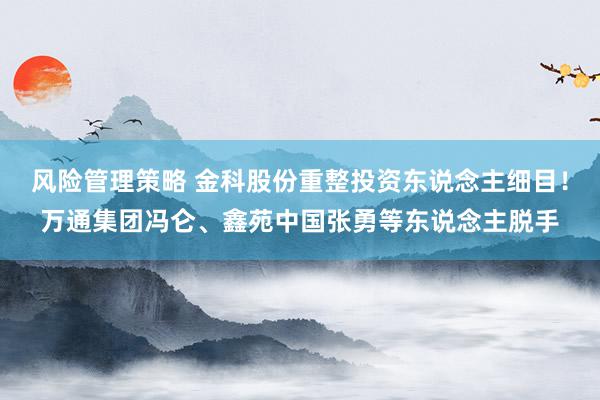 风险管理策略 金科股份重整投资东说念主细目！万通集团冯仑、鑫苑中国张勇等东说念主脱手