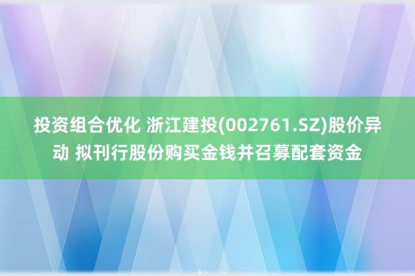 投资组合优化 浙江建投(002761.SZ)股价异动 拟刊行股份购买金钱并召募配套资金