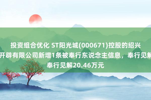 投资组合优化 ST阳光城(000671)控股的绍兴光越房地产开辟有限公司新增1条被奉行东说念主信息，奉行见解20.46万元