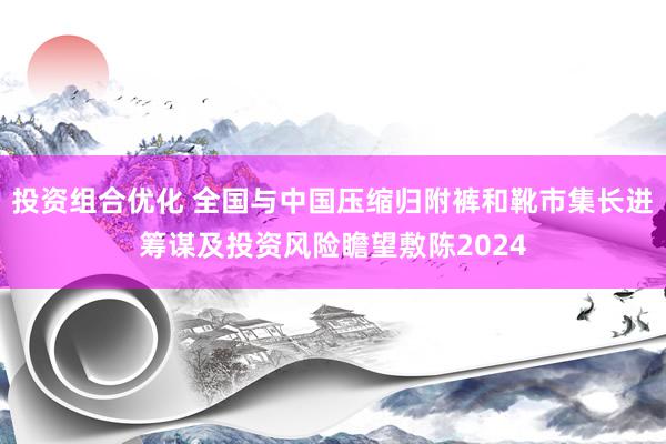 投资组合优化 全国与中国压缩归附裤和靴市集长进筹谋及投资风险瞻望敷陈2024