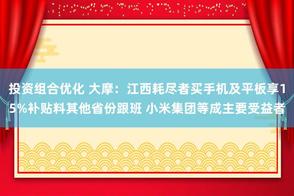 投资组合优化 大摩：江西耗尽者买手机及平板享15%补贴料其他省份跟班 小米集团等成主要受益者