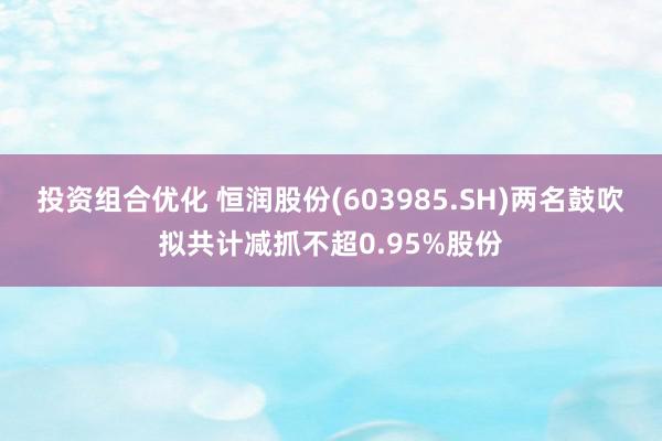 投资组合优化 恒润股份(603985.SH)两名鼓吹拟共计减抓不超0.95%股份