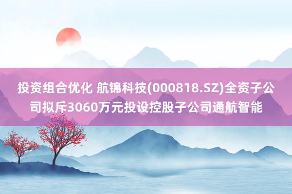 投资组合优化 航锦科技(000818.SZ)全资子公司拟斥3060万元投设控股子公司通航智能