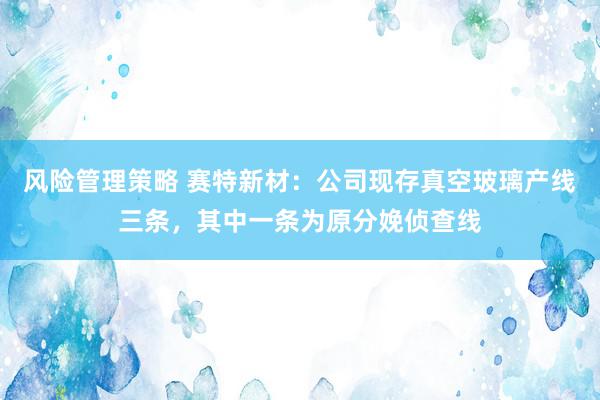 风险管理策略 赛特新材：公司现存真空玻璃产线三条，其中一条为原分娩侦查线