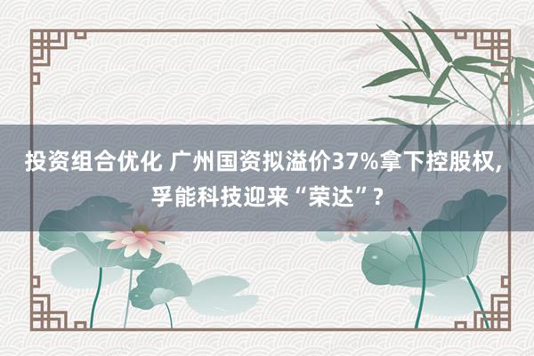 投资组合优化 广州国资拟溢价37%拿下控股权, 孚能科技迎来“荣达”?