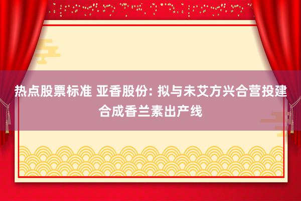 热点股票标准 亚香股份: 拟与未艾方兴合营投建合成香兰素出产线