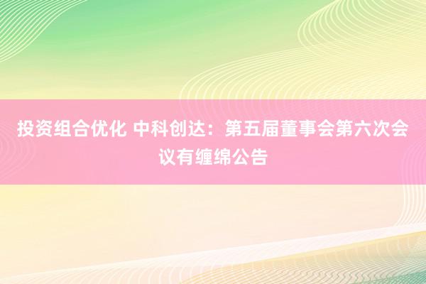 投资组合优化 中科创达：第五届董事会第六次会议有缠绵公告