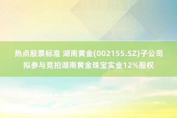 热点股票标准 湖南黄金(002155.SZ)子公司拟参与竞拍湖南黄金珠宝实业12%股权