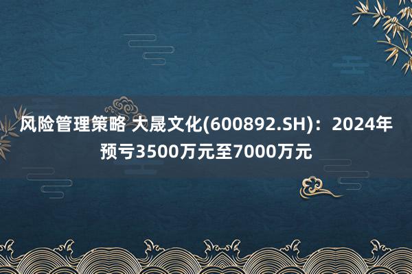 风险管理策略 大晟文化(600892.SH)：2024年预亏3500万元至7000万元