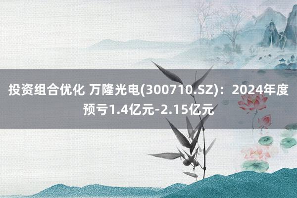 投资组合优化 万隆光电(300710.SZ)：2024年度预亏1.4亿元-2.15亿元