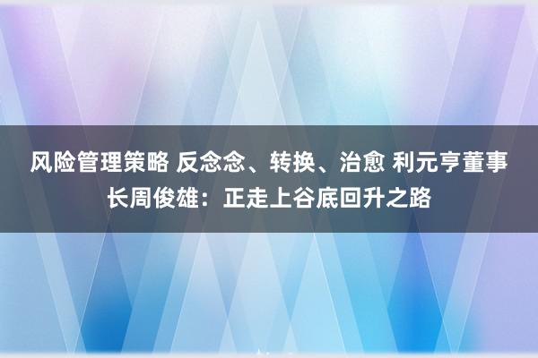 风险管理策略 反念念、转换、治愈 利元亨董事长周俊雄：正走上谷底回升之路