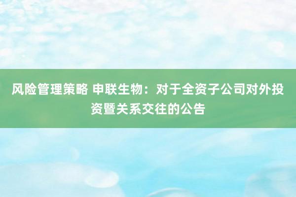 风险管理策略 申联生物：对于全资子公司对外投资暨关系交往的公告