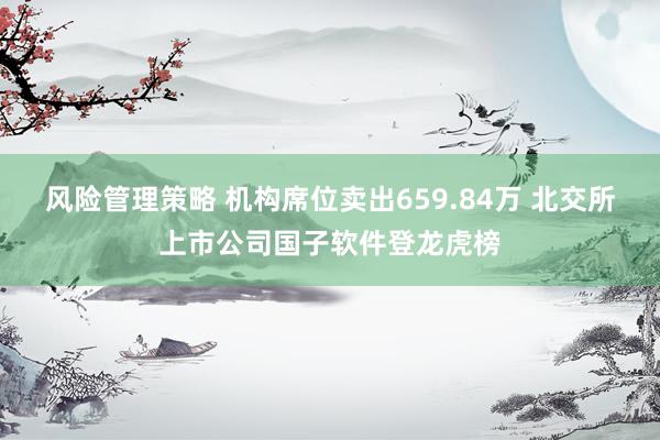 风险管理策略 机构席位卖出659.84万 北交所上市公司国子软件登龙虎榜