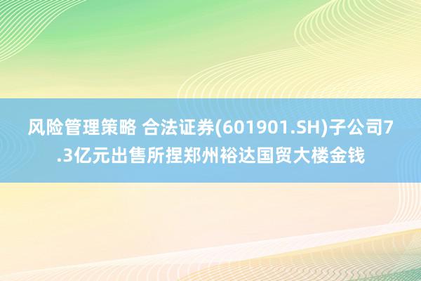 风险管理策略 合法证券(601901.SH)子公司7.3亿元出售所捏郑州裕达国贸大楼金钱