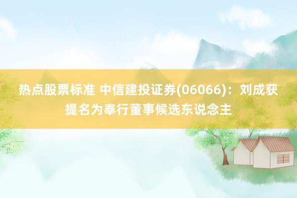 热点股票标准 中信建投证券(06066)：刘成获提名为奉行董事候选东说念主