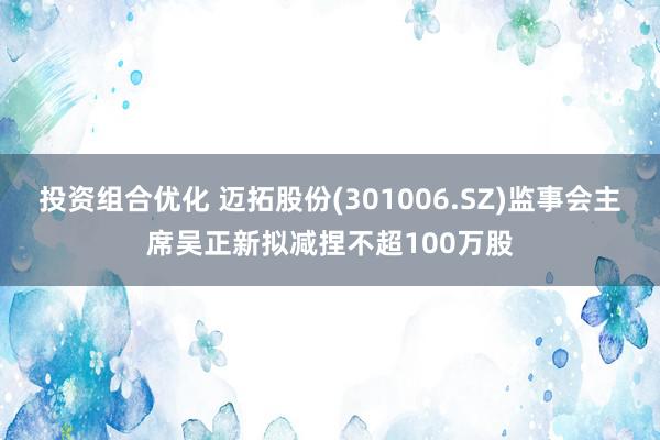 投资组合优化 迈拓股份(301006.SZ)监事会主席吴正新拟减捏不超100万股