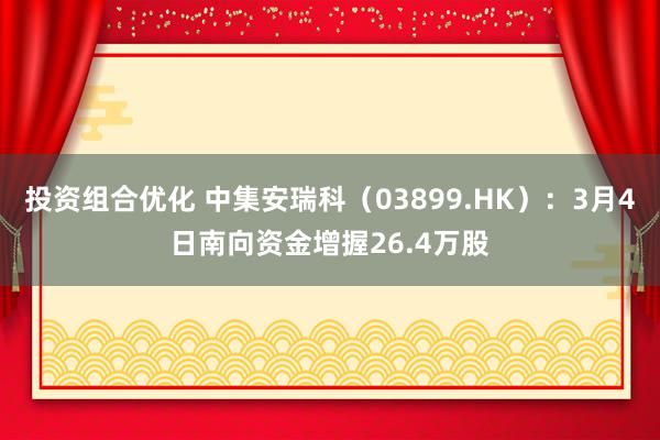 投资组合优化 中集安瑞科（03899.HK）：3月4日南向资金增握26.4万股