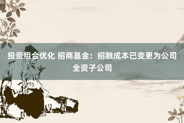 投资组合优化 招商基金：招融成本已变更为公司全资子公司