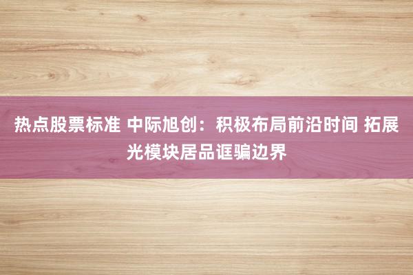 热点股票标准 中际旭创：积极布局前沿时间 拓展光模块居品诓骗边界