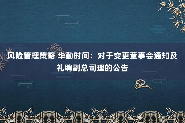 风险管理策略 华勤时间：对于变更董事会通知及礼聘副总司理的公告