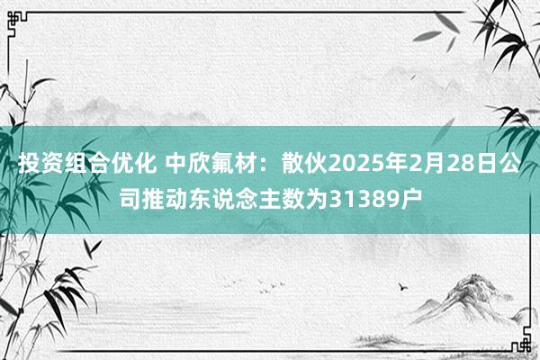 投资组合优化 中欣氟材：散伙2025年2月28日公司推动东说念主数为31389户