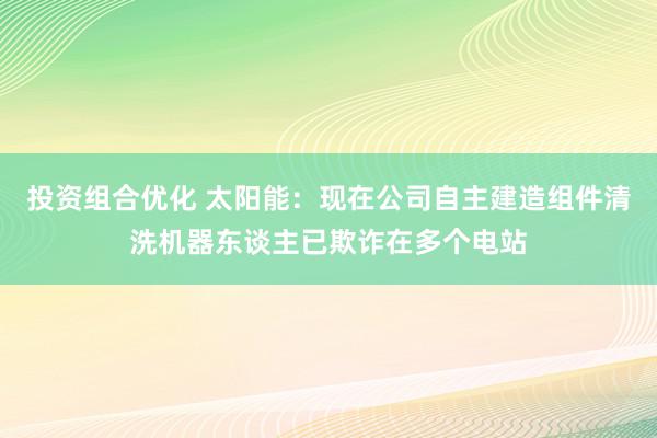 投资组合优化 太阳能：现在公司自主建造组件清洗机器东谈主已欺诈在多个电站