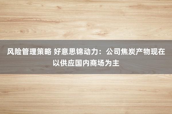 风险管理策略 好意思锦动力：公司焦炭产物现在以供应国内商场为主