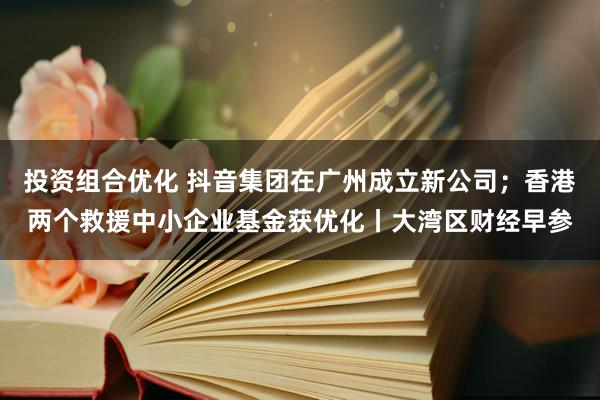 投资组合优化 抖音集团在广州成立新公司；香港两个救援中小企业基金获优化丨大湾区财经早参