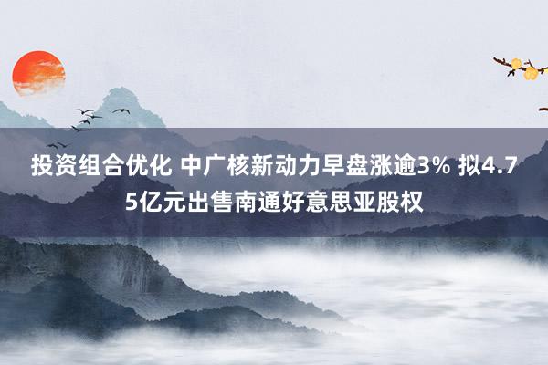 投资组合优化 中广核新动力早盘涨逾3% 拟4.75亿元出售南通好意思亚股权