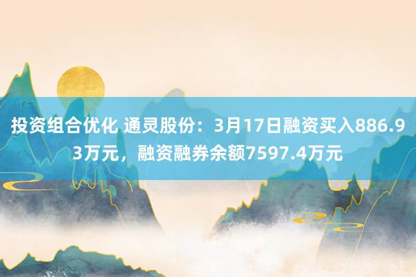 投资组合优化 通灵股份：3月17日融资买入886.93万元，融资融券余额7597.4万元